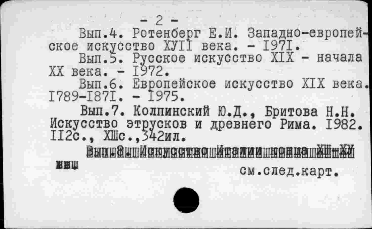 ﻿-2 -
Вып.4. Ротенберг Е.И. Западно-европей' ское искусство ХУ11 века. - 1971.
Вып.5. Русское искусство XIX - начала XX века. - 1972.
Вып.б. Европейское искусство XIX века 1789-1871. - 1975.
Выл.7. Колпинский Ю.Д., Бритова Н.Н. Искусство этрусков и древнего Рима. 1982. 112с., ХШс.,342ил.
йаишешшйтйййайшйяаяйишвййййшййшйй
см.след.карт.